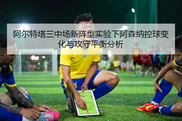 阿尔特塔三中场新阵型实验下阿森纳控球变化与攻守平衡分析