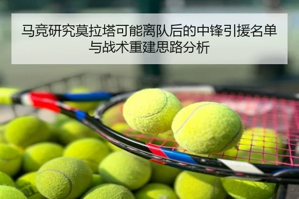 马竞研究莫拉塔可能离队后的中锋引援名单与战术重建思路分析