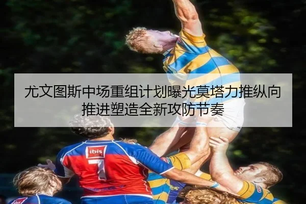 尤文图斯中场重组计划曝光莫塔力推纵向推进塑造全新攻防节奏
