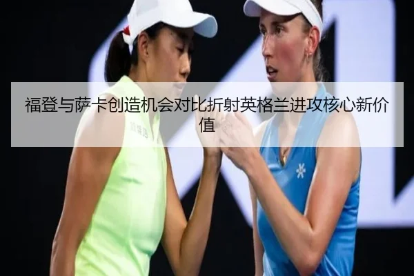 福登与萨卡创造机会对比折射英格兰进攻核心新价值