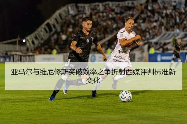 亚马尔与维尼修斯突破效率之争折射西媒评判标准新变化