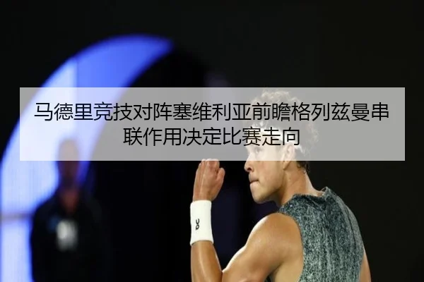 马德里竞技对阵塞维利亚前瞻格列兹曼串联作用决定比赛走向